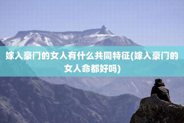 嫁入豪门的女人有什么共同特征(嫁入豪门的女人命都好吗)