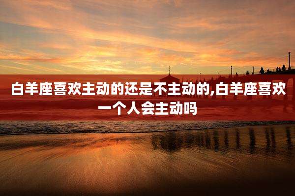 白羊座喜欢主动的还是不主动的,白羊座喜欢一个人会主动吗