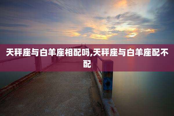 天秤座与白羊座相配吗,天秤座与白羊座配不配