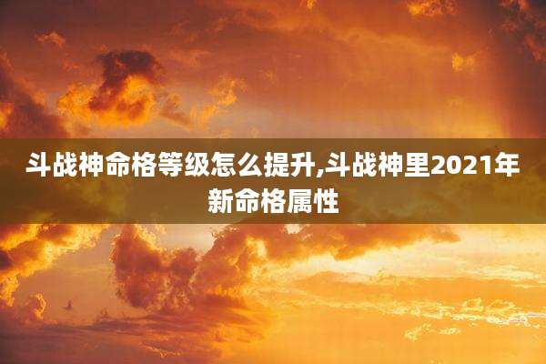 斗战神命格等级怎么提升,斗战神里2021年新命格属性