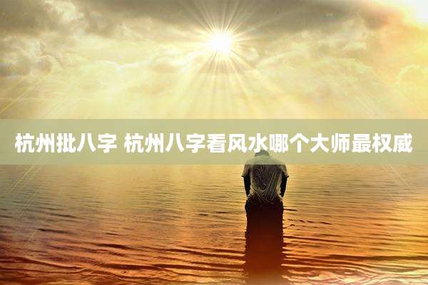 杭州批八字 杭州八字看风水哪个大师最权威