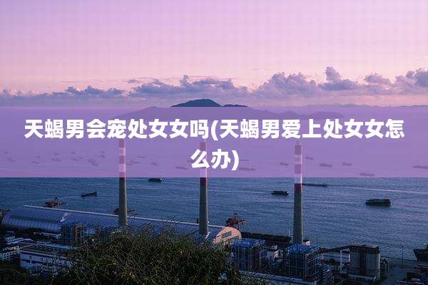 天蝎男会宠处女女吗(天蝎男爱上处女女怎么办)