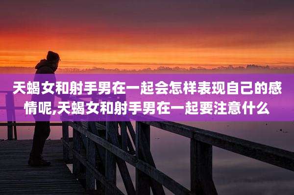 天蝎女和射手男在一起会怎样表现自己的感情呢,天蝎女和射手男在一起要注意什么