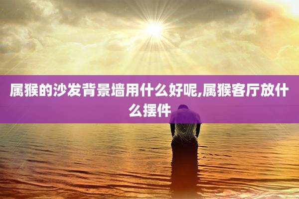 属猴的沙发背景墙用什么好呢,属猴客厅放什么摆件