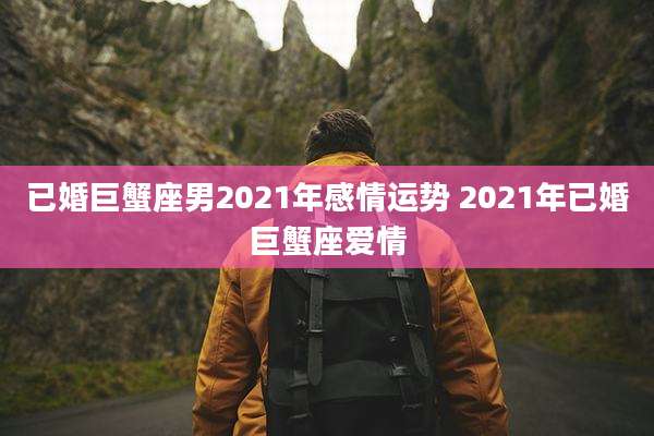 已婚巨蟹座男2021年感情运势 2021年已婚巨蟹座爱情