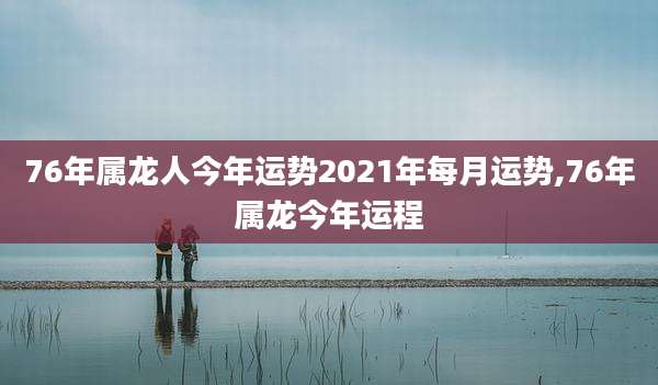 76年属龙人今年运势2021年每月运势,76年属龙今年运程