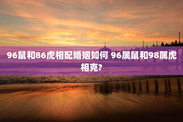 96鼠和86虎相配婚姻如何 96属鼠和98属虎相克?