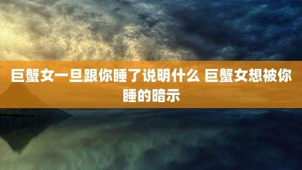 巨蟹女一旦跟你睡了说明什么 巨蟹女想被你睡的暗示