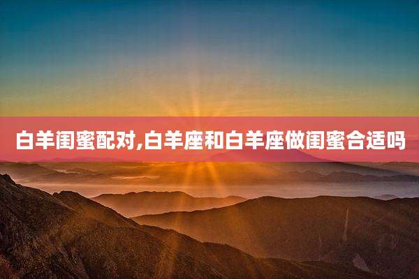 白羊闺蜜配对,白羊座和白羊座做闺蜜合适吗
