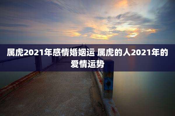 属虎2021年感情婚姻运 属虎的人2021年的爱情运势