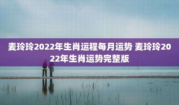 麦玲玲2022年生肖运程每月运势 麦玲玲2022年生肖运势完整版