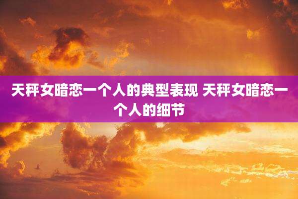 天秤女暗恋一个人的典型表现 天秤女暗恋一个人的细节