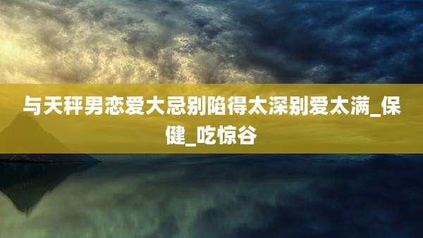 与天秤男恋爱大忌别陷得太深别爱太满_保健_吃惊谷