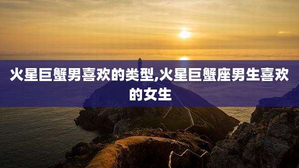 火星巨蟹男喜欢的类型,火星巨蟹座男生喜欢的女生