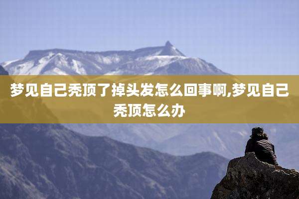 梦见自己秃顶了掉头发怎么回事啊,梦见自己秃顶怎么办