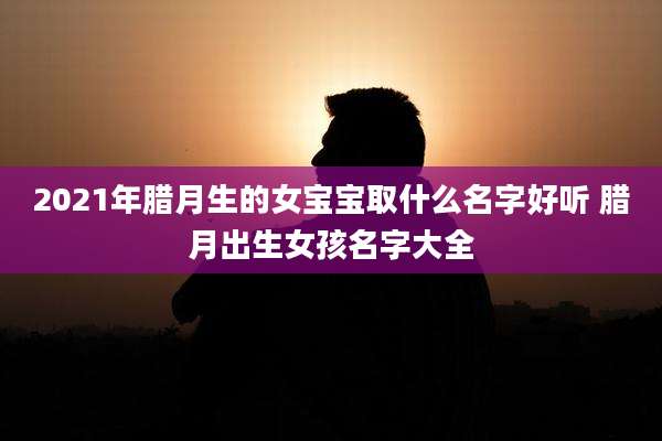 2021年腊月生的女宝宝取什么名字好听 腊月出生女孩名字大全