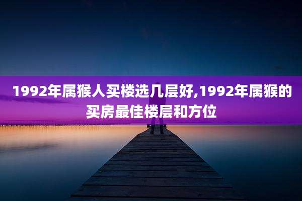 1992年属猴人买楼选几层好,1992年属猴的买房最佳楼层和方位
