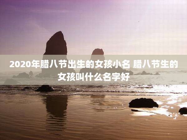 2020年腊八节出生的女孩小名 腊八节生的女孩叫什么名字好