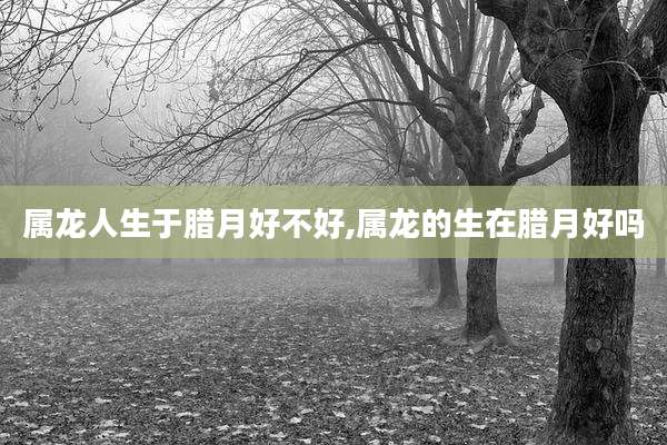 属龙人生于腊月好不好,属龙的生在腊月好吗
