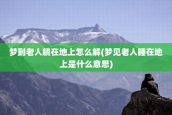 梦到老人躺在地上怎么解(梦见老人睡在地上是什么意思)