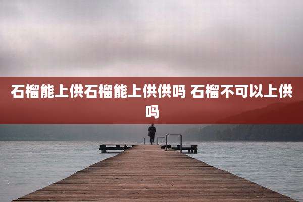 石榴能上供石榴能上供供吗 石榴不可以上供吗