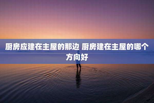厨房应建在主屋的那边 厨房建在主屋的哪个方向好