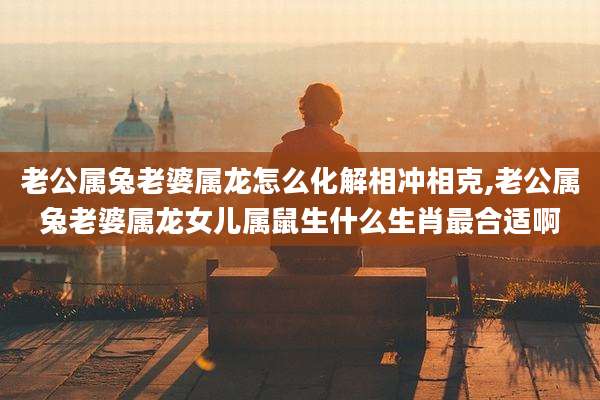 老公属兔老婆属龙怎么化解相冲相克,老公属兔老婆属龙女儿属鼠生什么生肖最合适啊