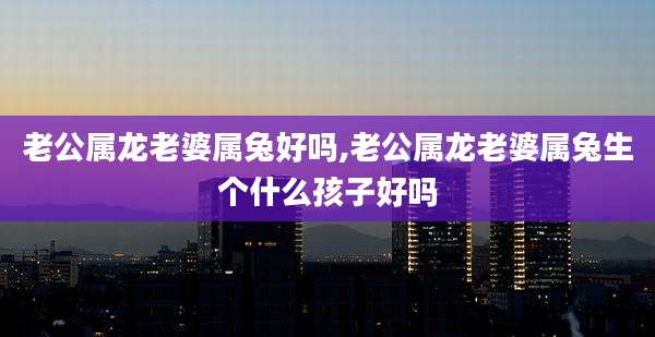 老公属龙老婆属兔好吗,老公属龙老婆属兔生个什么孩子好吗