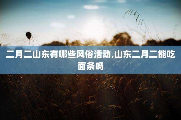 二月二山东有哪些风俗活动,山东二月二能吃面条吗