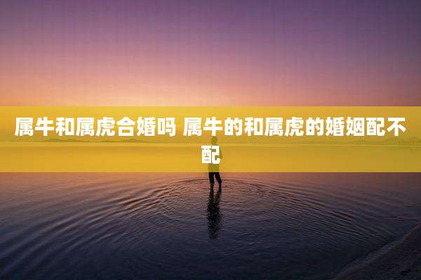 属牛和属虎合婚吗 属牛的和属虎的婚姻配不配