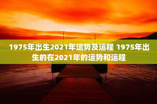 1975年出生2021年运势及运程 1975年出生的在2021年的运势和运程