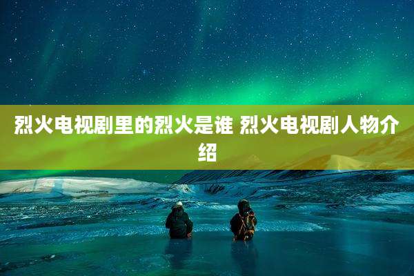 烈火电视剧里的烈火是谁 烈火电视剧人物介绍
