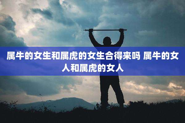 属牛的女生和属虎的女生合得来吗 属牛的女人和属虎的女人