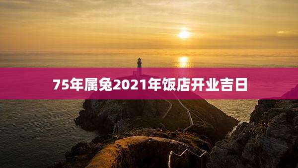 75年属兔2021年饭店开业吉日