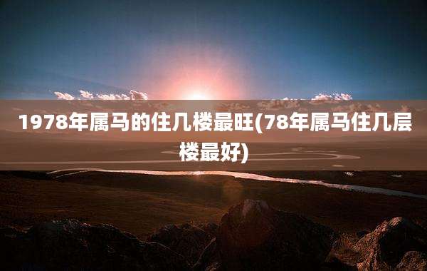 1978年属马的住几楼最旺(78年属马住几层楼最好)