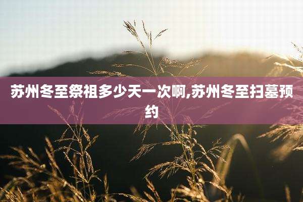 苏州冬至祭祖多少天一次啊,苏州冬至扫墓预约