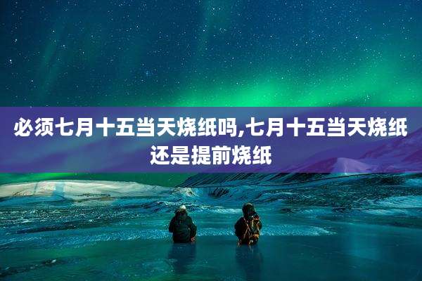 必须七月十五当天烧纸吗,七月十五当天烧纸还是提前烧纸