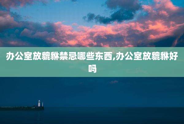 办公室放貔貅禁忌哪些东西,办公室放貔貅好吗