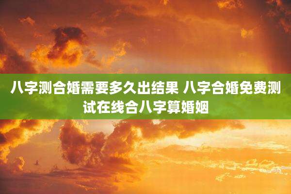 八字测合婚需要多久出结果 八字合婚免费测试在线合八字算婚姻