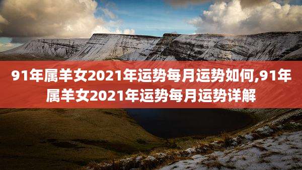 91年属羊女2021年运势每月运势如何,91年属羊女2021年运势每月运势详解
