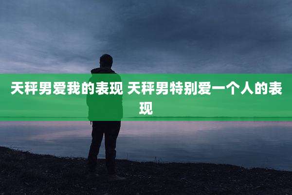 天秤男爱我的表现 天秤男特别爱一个人的表现