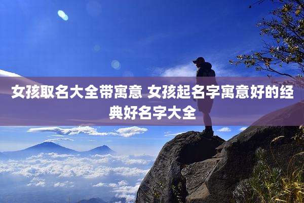 女孩取名大全带寓意 女孩起名字寓意好的经典好名字大全
