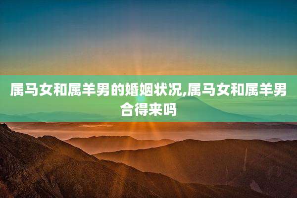 属马女和属羊男的婚姻状况,属马女和属羊男合得来吗