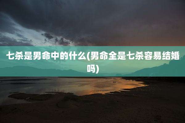 七杀是男命中的什么(男命全是七杀容易结婚吗)