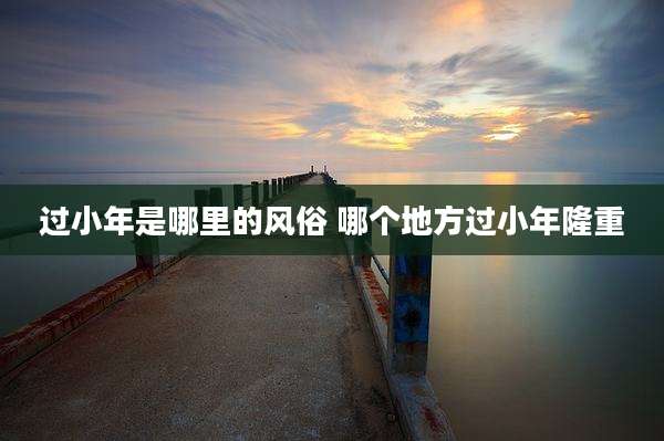 过小年是哪里的风俗 哪个地方过小年隆重