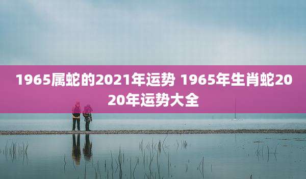 1965属蛇的2021年运势 1965年生肖蛇2020年运势大全