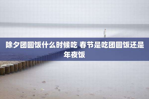 除夕团圆饭什么时候吃 春节是吃团圆饭还是年夜饭