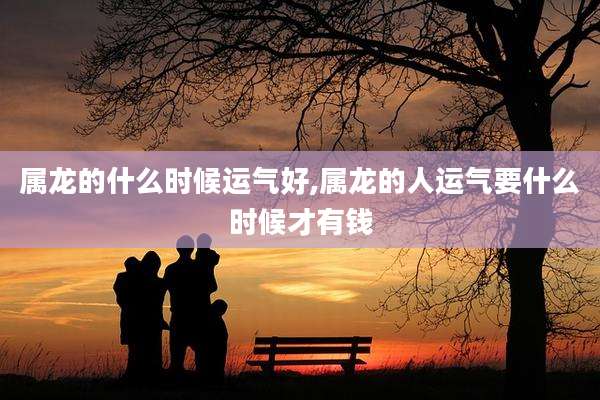 属龙的什么时候运气好,属龙的人运气要什么时候才有钱