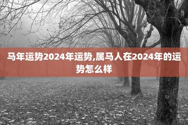 马年运势2024年运势,属马人在2024年的运势怎么样
