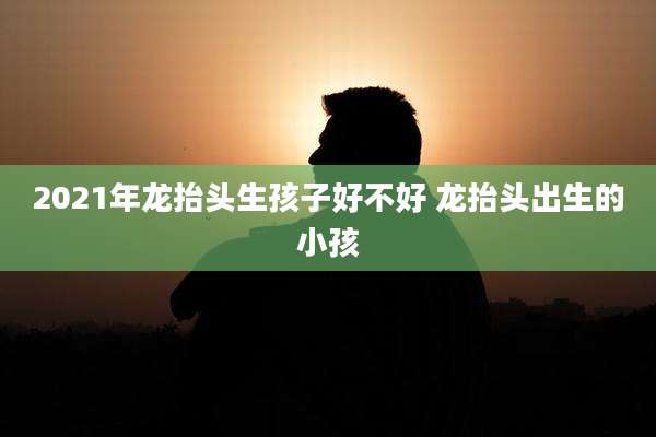 2021年龙抬头生孩子好不好 龙抬头出生的小孩